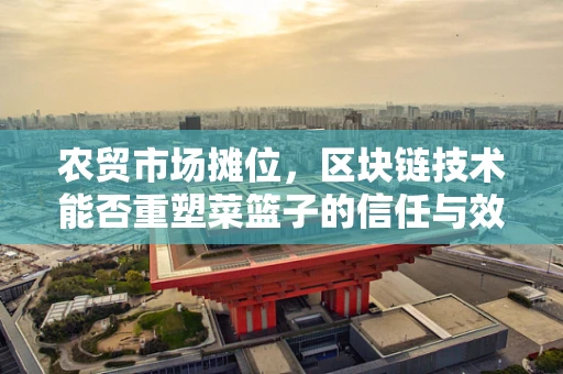 农贸市场摊位，区块链技术能否重塑菜篮子的信任与效率？