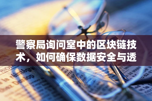 警察局询问室中的区块链技术，如何确保数据安全与透明？