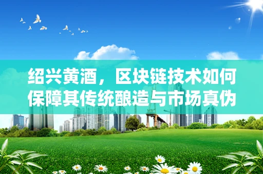 绍兴黄酒，区块链技术如何保障其传统酿造与市场真伪的双重认证？
