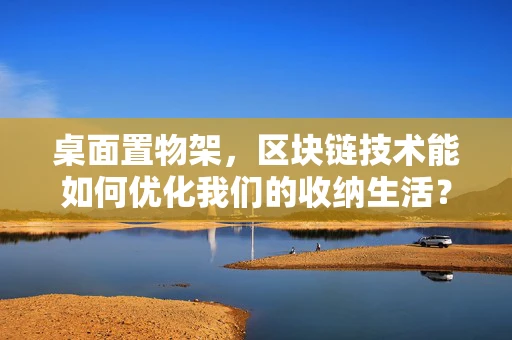 桌面置物架，区块链技术能如何优化我们的收纳生活？