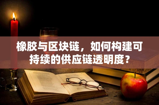 橡胶与区块链，如何构建可持续的供应链透明度？