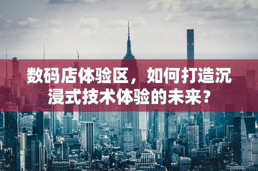 数码店体验区，如何打造沉浸式技术体验的未来？