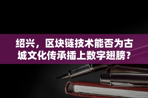 绍兴，区块链技术能否为古城文化传承插上数字翅膀？