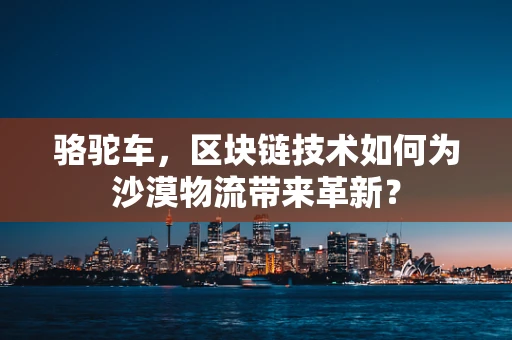 骆驼车，区块链技术如何为沙漠物流带来革新？