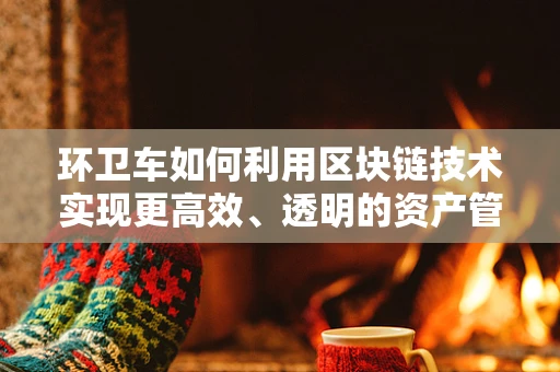 环卫车如何利用区块链技术实现更高效、透明的资产管理？