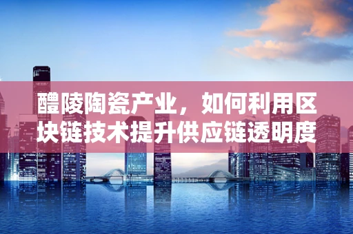 醴陵陶瓷产业，如何利用区块链技术提升供应链透明度与价值传递？