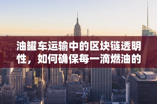 油罐车运输中的区块链透明性，如何确保每一滴燃油的‘链’上安全？