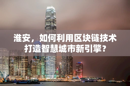 淮安，如何利用区块链技术打造智慧城市新引擎？