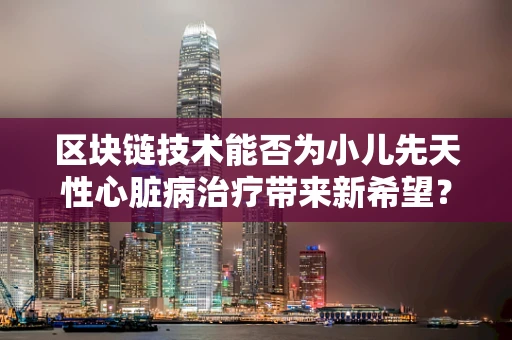 区块链技术能否为小儿先天性心脏病治疗带来新希望？