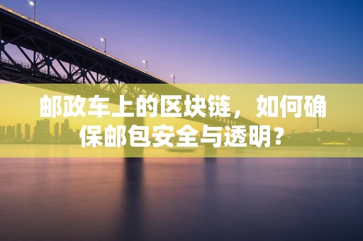 邮政车上的区块链，如何确保邮包安全与透明？