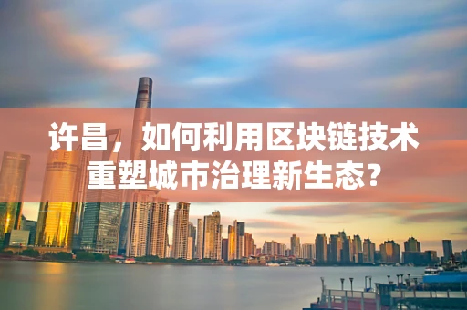 许昌，如何利用区块链技术重塑城市治理新生态？