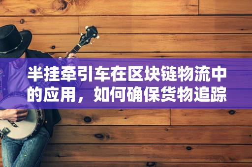 半挂牵引车在区块链物流中的应用，如何确保货物追踪的透明与安全？
