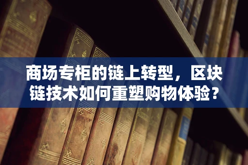 商场专柜的链上转型，区块链技术如何重塑购物体验？