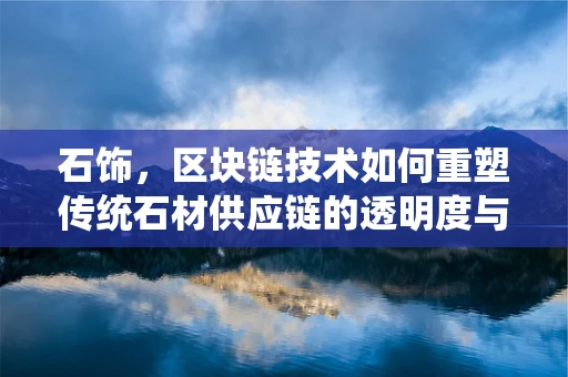 石饰，区块链技术如何重塑传统石材供应链的透明度与安全性？