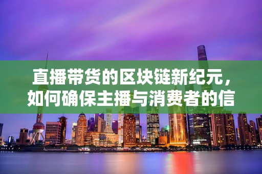 直播带货的区块链新纪元，如何确保主播与消费者的信任链安全？