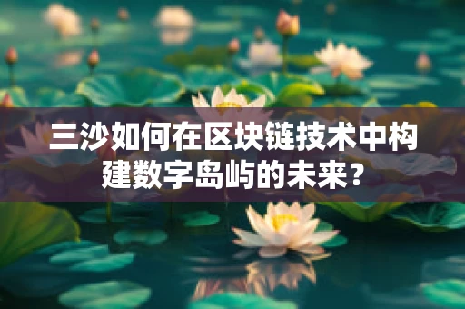 三沙如何在区块链技术中构建数字岛屿的未来？