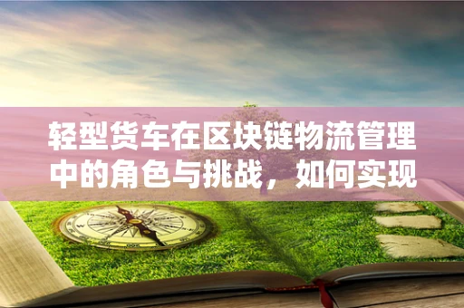 轻型货车在区块链物流管理中的角色与挑战，如何实现高效透明的运输？