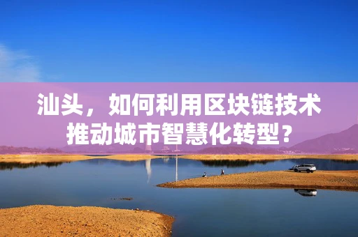 汕头，如何利用区块链技术推动城市智慧化转型？