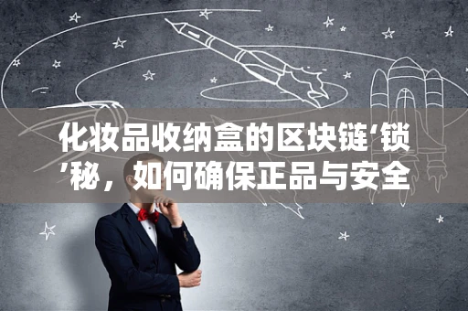 化妆品收纳盒的区块链‘锁’秘，如何确保正品与安全？