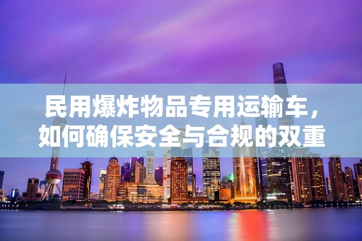 民用爆炸物品专用运输车，如何确保安全与合规的双重保障？