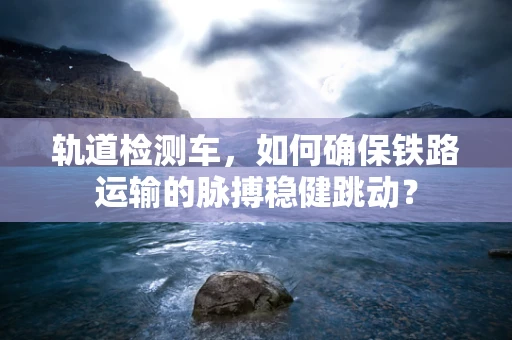 轨道检测车，如何确保铁路运输的脉搏稳健跳动？