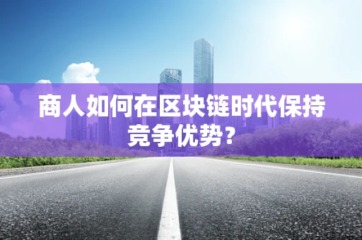 商人如何在区块链时代保持竞争优势？