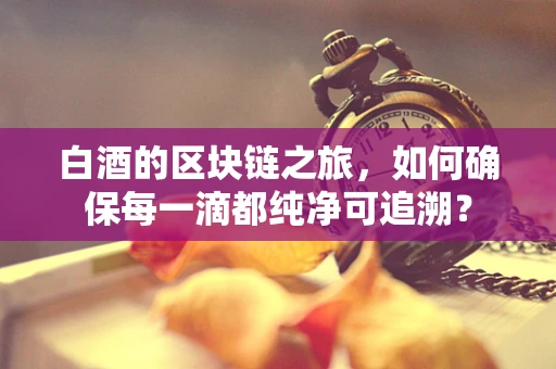 白酒的区块链之旅，如何确保每一滴都纯净可追溯？