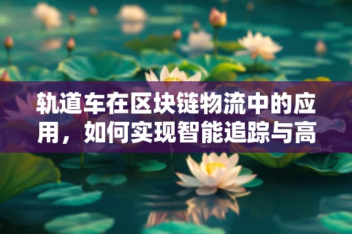 轨道车在区块链物流中的应用，如何实现智能追踪与高效调度？
