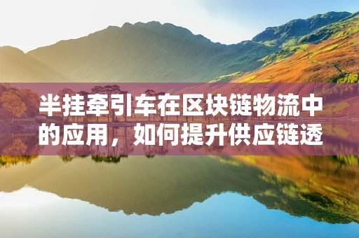 半挂牵引车在区块链物流中的应用，如何提升供应链透明度？