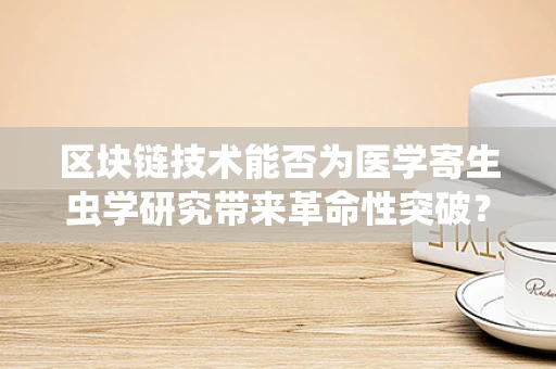 区块链技术能否为医学寄生虫学研究带来革命性突破？