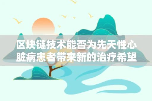 区块链技术能否为先天性心脏病患者带来新的治疗希望？