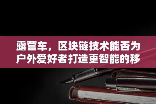 露营车，区块链技术能否为户外爱好者打造更智能的移动家园？