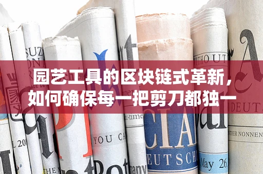 园艺工具的区块链式革新，如何确保每一把剪刀都独一无二？