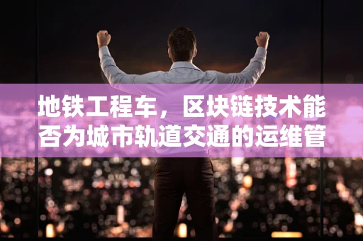 地铁工程车，区块链技术能否为城市轨道交通的运维管理带来革新？