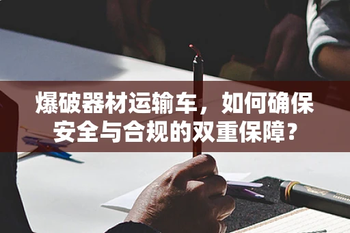 爆破器材运输车，如何确保安全与合规的双重保障？