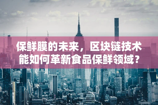 保鲜膜的未来，区块链技术能如何革新食品保鲜领域？
