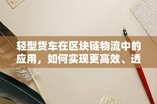 轻型货车在区块链物流中的应用，如何实现更高效、透明的运输？