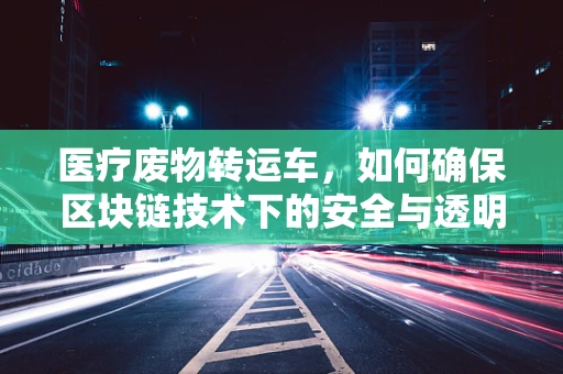 医疗废物转运车，如何确保区块链技术下的安全与透明？