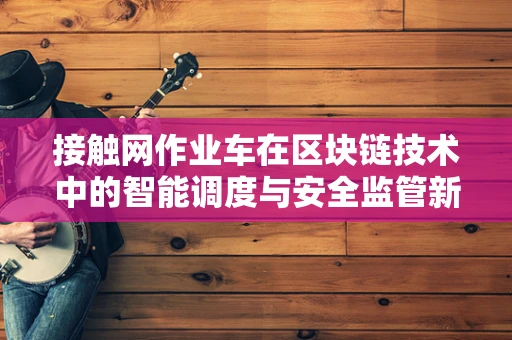 接触网作业车在区块链技术中的智能调度与安全监管新思路？
