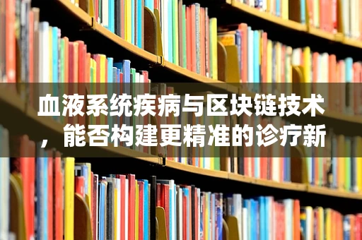 血液系统疾病与区块链技术，能否构建更精准的诊疗新纪元？