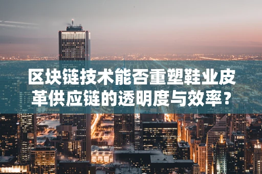 区块链技术能否重塑鞋业皮革供应链的透明度与效率？