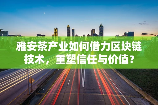 雅安茶产业如何借力区块链技术，重塑信任与价值？