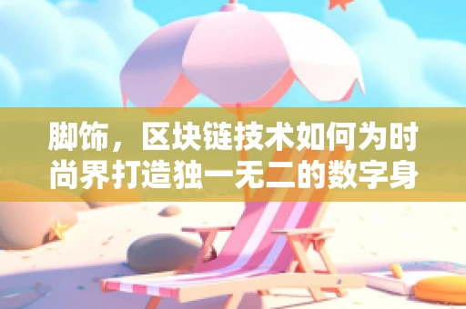 脚饰，区块链技术如何为时尚界打造独一无二的数字身份？