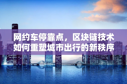 网约车停靠点，区块链技术如何重塑城市出行的新秩序？