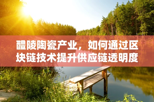 醴陵陶瓷产业，如何通过区块链技术提升供应链透明度与价值传递？