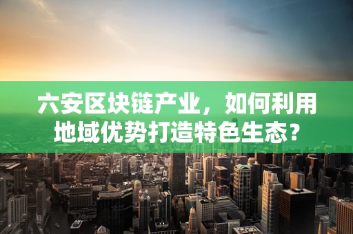 六安区块链产业，如何利用地域优势打造特色生态？