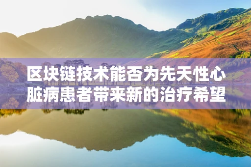 区块链技术能否为先天性心脏病患者带来新的治疗希望？