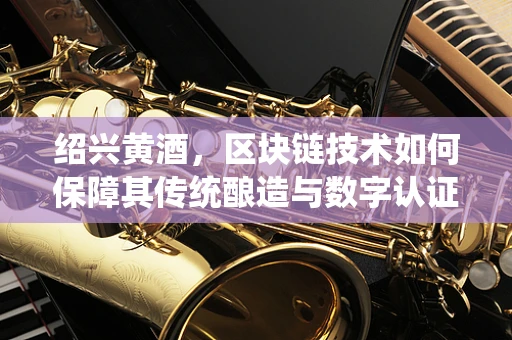 绍兴黄酒，区块链技术如何保障其传统酿造与数字认证的完美融合？