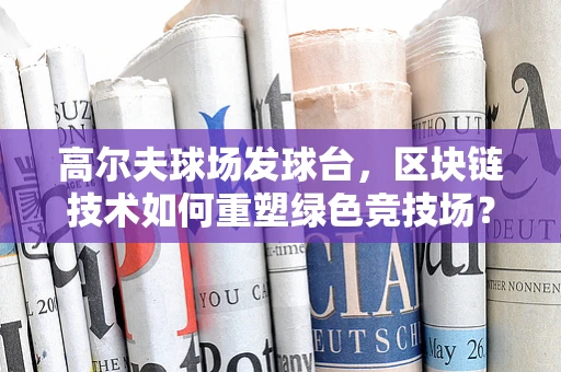 高尔夫球场发球台，区块链技术如何重塑绿色竞技场？