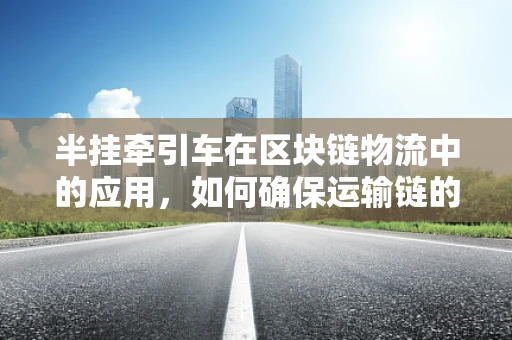 半挂牵引车在区块链物流中的应用，如何确保运输链的透明与安全？